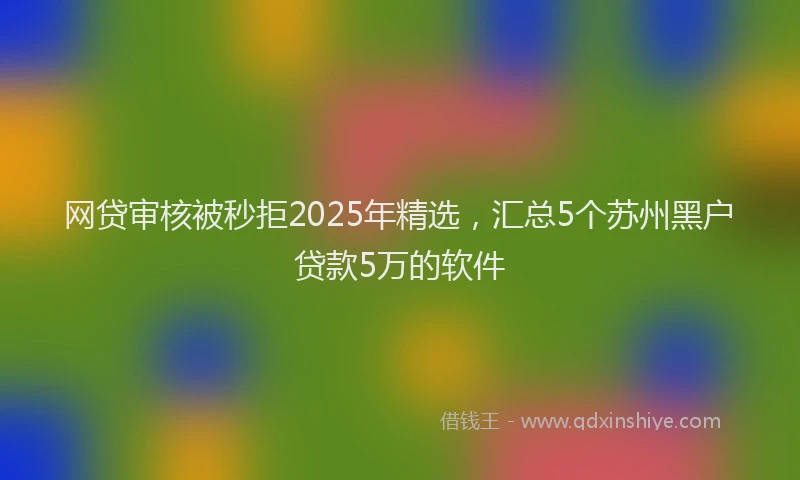网贷审核被秒拒2025年精选，汇总5个苏州黑户贷款5万的软件