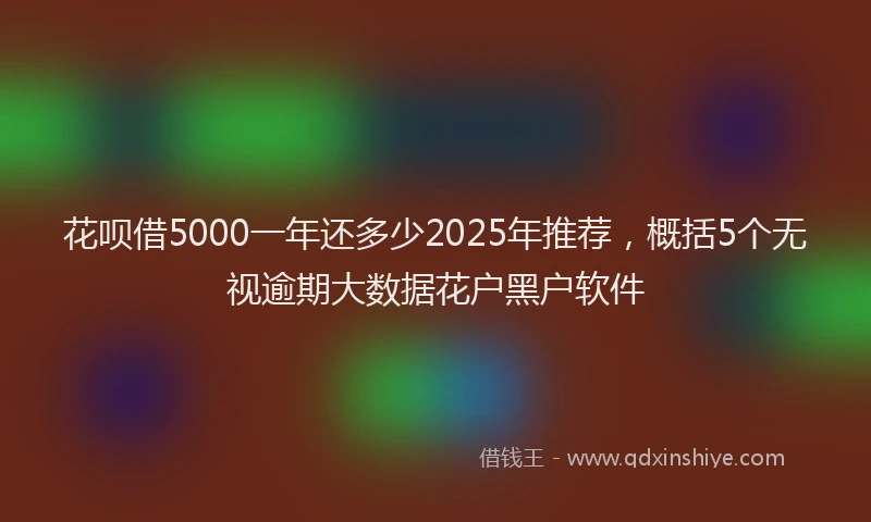 花呗借5000一年还多少2025年推荐，概括5个无视逾期大数据花户黑户软件