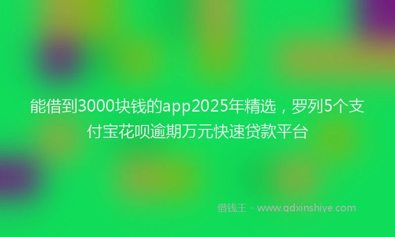 能借到3000块钱的app2025年精选，罗列5个支付宝花呗逾期万元快速贷款平台