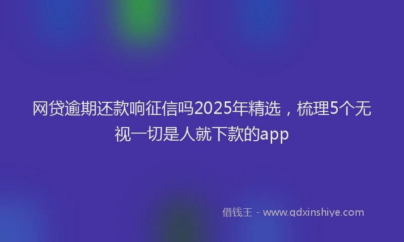 网贷逾期还款响征信吗2025年精选，梳理5个无视一切是人就下款的app