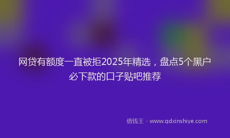 网贷有额度一直被拒2025年精选，盘点5个黑户必下款的口子贴吧推荐