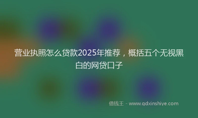 营业执照怎么贷款2025年推荐，概括五个无视黑白的网贷口子