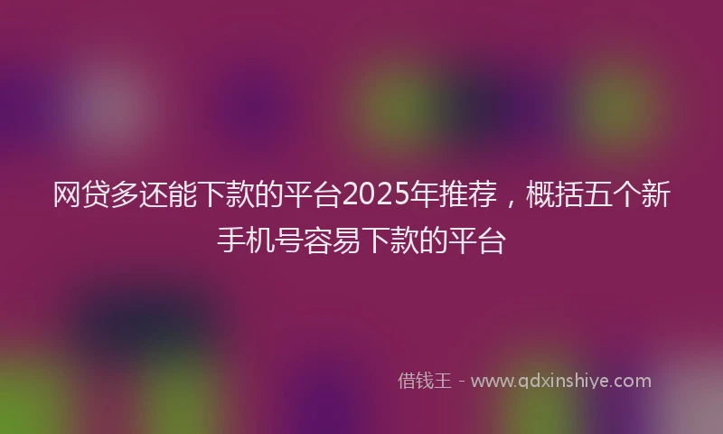 网贷多还能下款的平台2025年推荐，概括五个新手机号容易下款的平台