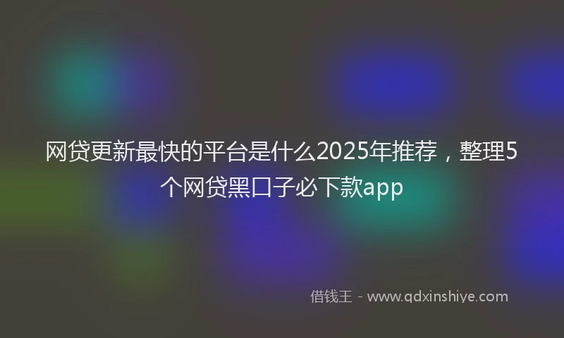 网贷更新最快的平台是什么2025年推荐，整理5个网贷黑口子必下款app