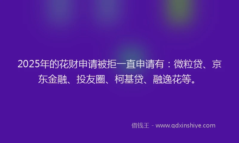 2025年的花财申请被拒一直申请有：微粒贷、京东金融、投友圈、柯基贷、融逸花等。