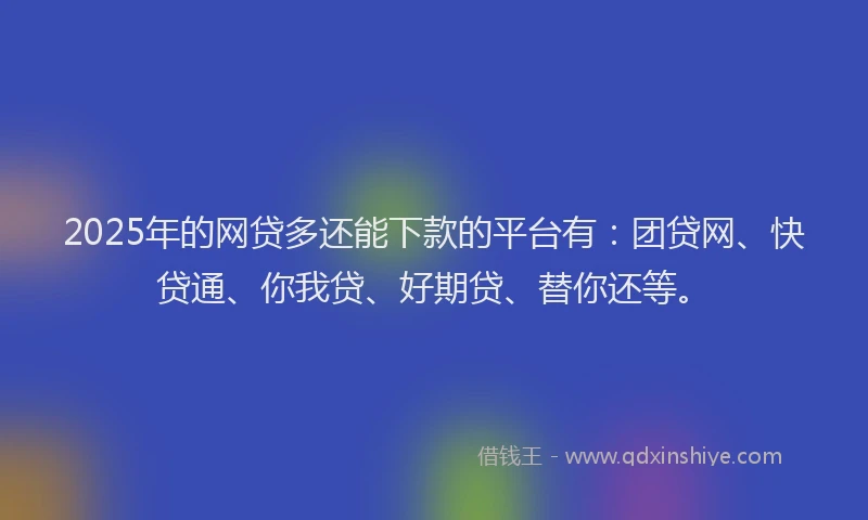 2025年的网贷多还能下款的平台有：团贷网、快贷通、你我贷、好期贷、替你还等。