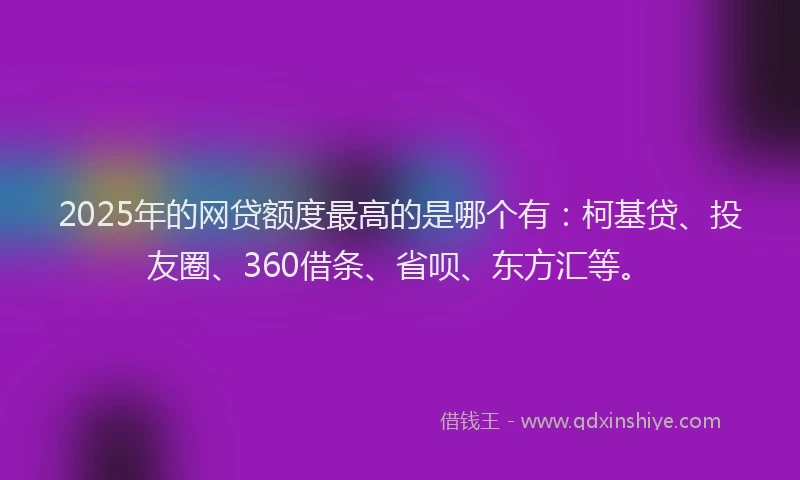 2025年的网贷额度最高的是哪个有：柯基贷、投友圈、360借条、省呗、东方汇等。