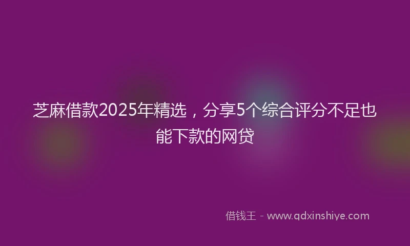 芝麻借款2025年精选，分享5个综合评分不足也能下款的网贷