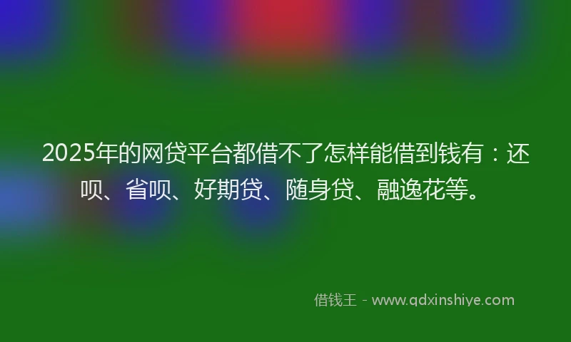 2025年的网贷平台都借不了怎样能借到钱有：还呗、省呗、好期贷、随身贷、融逸花等。