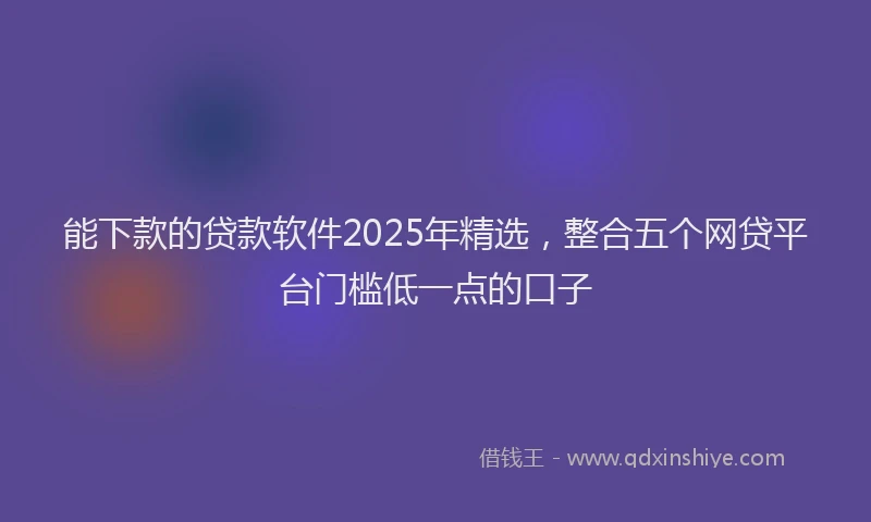 能下款的贷款软件2025年精选，整合五个网贷平台门槛低一点的口子