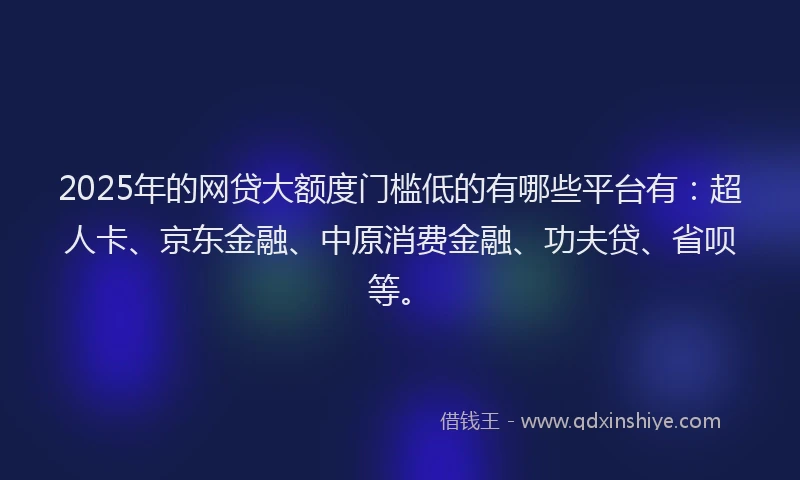 2025年的网贷大额度门槛低的有哪些平台有：超人卡、京东金融、中原消费金融、功夫贷、省呗等。