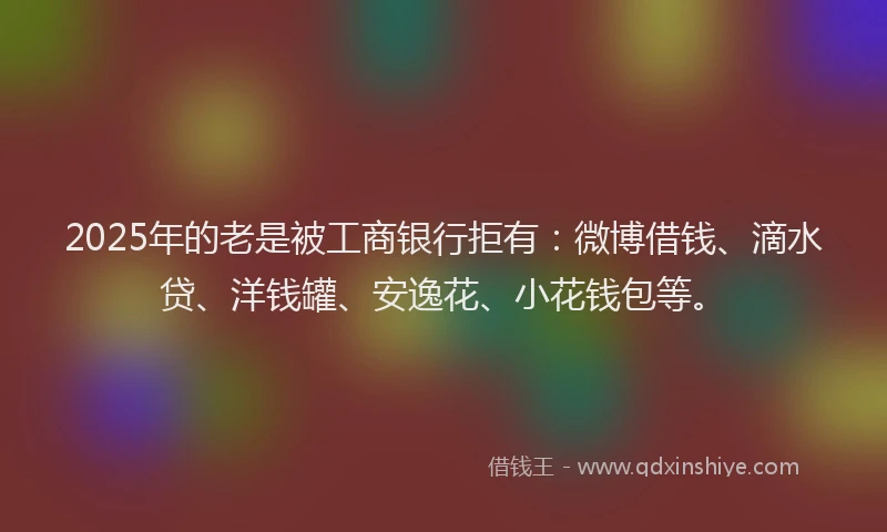 2025年的老是被工商银行拒有：微博借钱、滴水贷、洋钱罐、安逸花、小花钱包等。