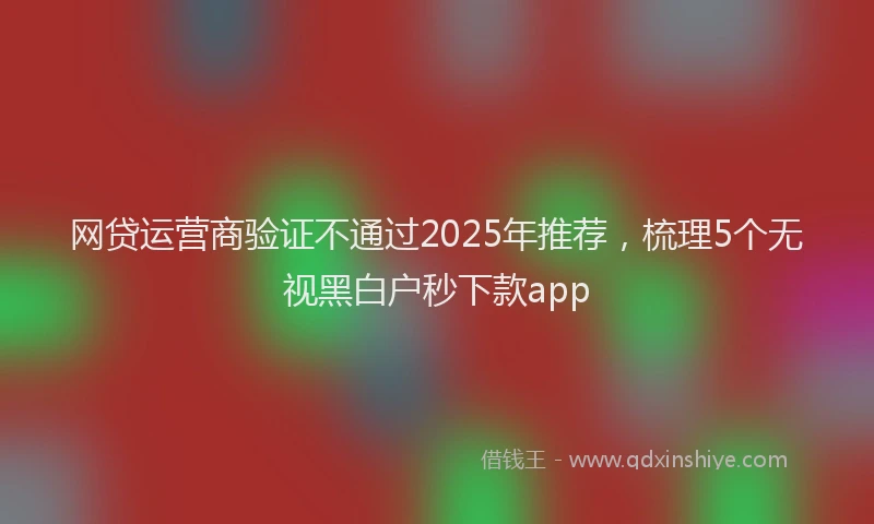 网贷运营商验证不通过2025年推荐，梳理5个无视黑白户秒下款app