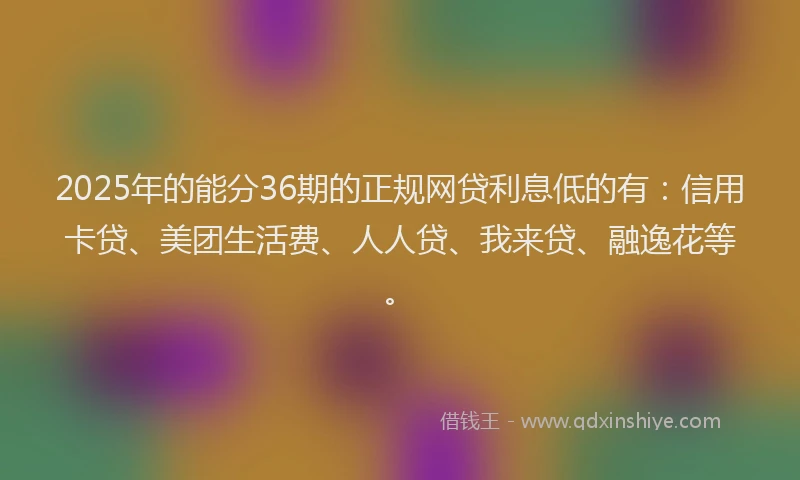 2025年的能分36期的正规网贷利息低的有：信用卡贷、美团生活费、人人贷、我来贷、融逸花等。