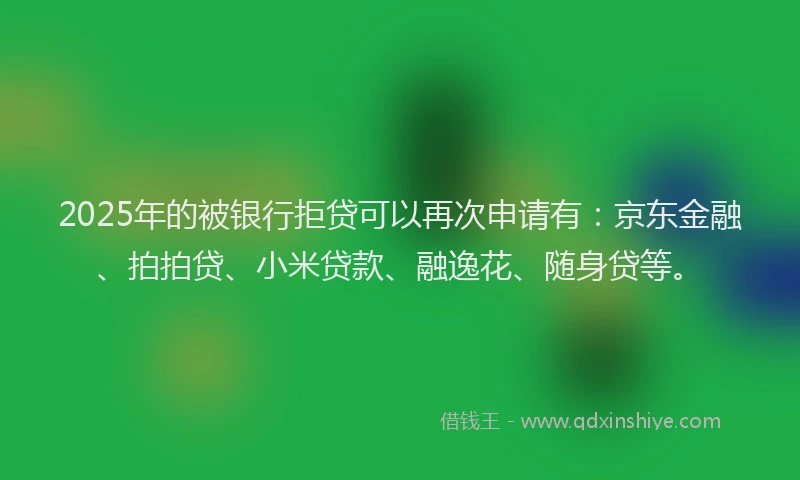 2025年的被银行拒贷可以再次申请有：京东金融、拍拍贷、小米贷款、融逸花、随身贷等。