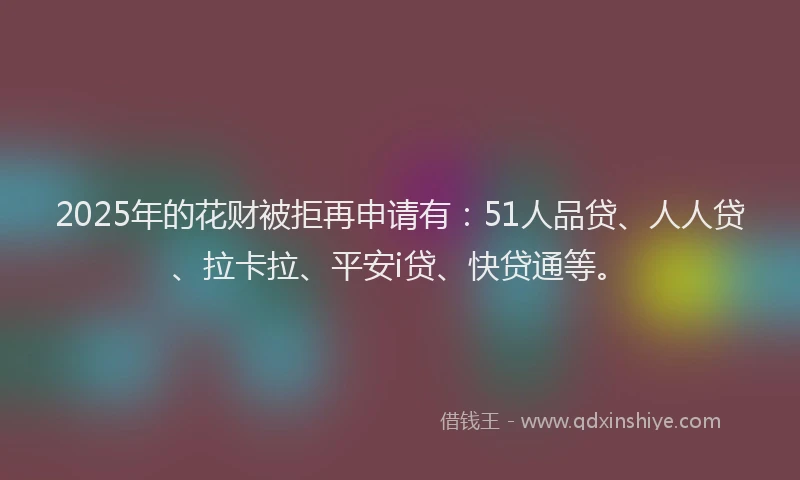 2025年的花财被拒再申请有：51人品贷、人人贷、拉卡拉、平安i贷、快贷通等。