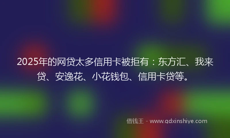 2025年的网贷太多信用卡被拒有：东方汇、我来贷、安逸花、小花钱包、信用卡贷等。
