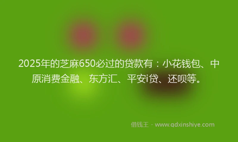 2025年的芝麻650必过的贷款有：小花钱包、中原消费金融、东方汇、平安i贷、还呗等。