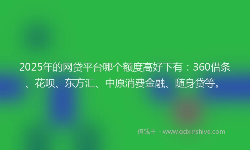 2025年的网贷平台哪个额度高好下有：360借条、花呗、东方汇、中原消费金融、随身贷等。