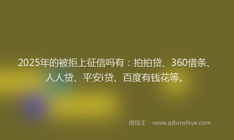2025年的被拒上征信吗有：拍拍贷、360借条、人人贷、平安i贷、百度有钱花等。