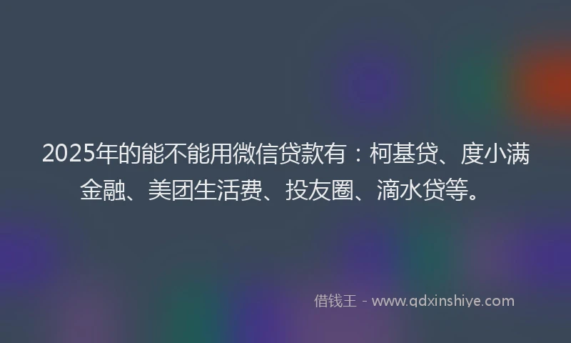 2025年的能不能用微信贷款有：柯基贷、度小满金融、美团生活费、投友圈、滴水贷等。