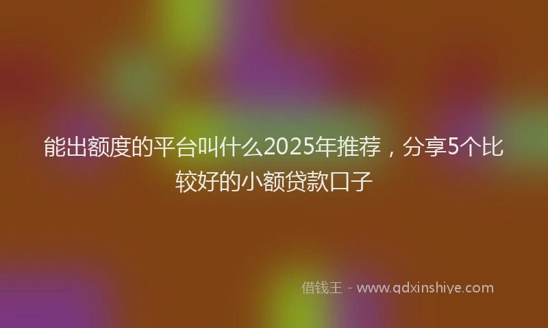 能出额度的平台叫什么2025年推荐，分享5个比较好的小额贷款口子