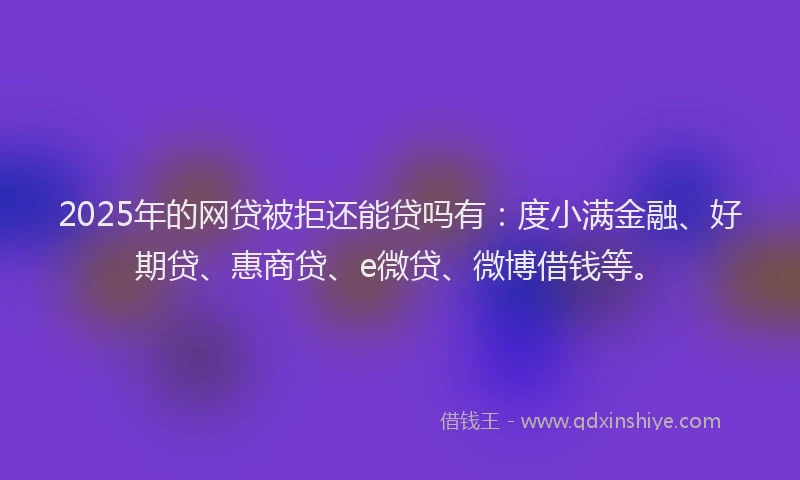 2025年的网贷被拒还能贷吗有：度小满金融、好期贷、惠商贷、e微贷、微博借钱等。