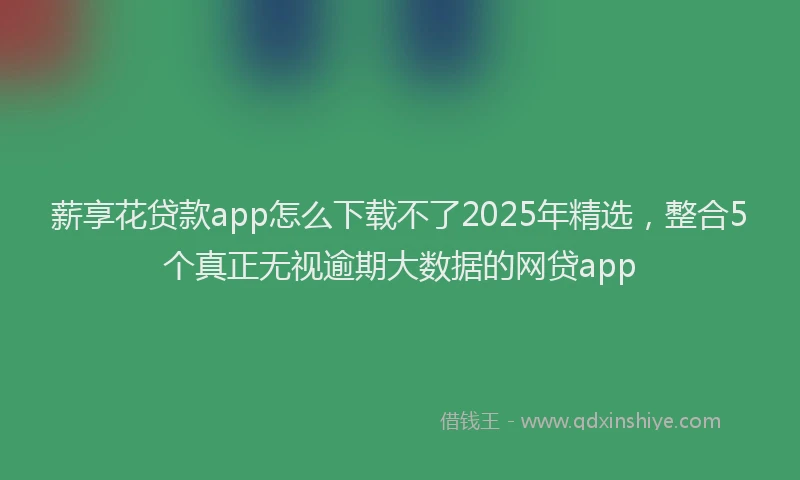 薪享花贷款app怎么下载不了2025年精选，整合5个真正无视逾期大数据的网贷app