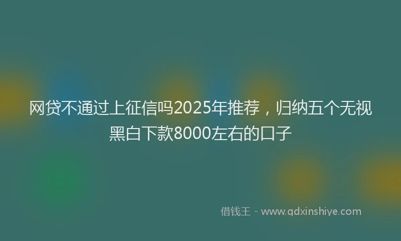网贷不通过上征信吗2025年推荐，归纳五个无视黑白下款8000左右的口子