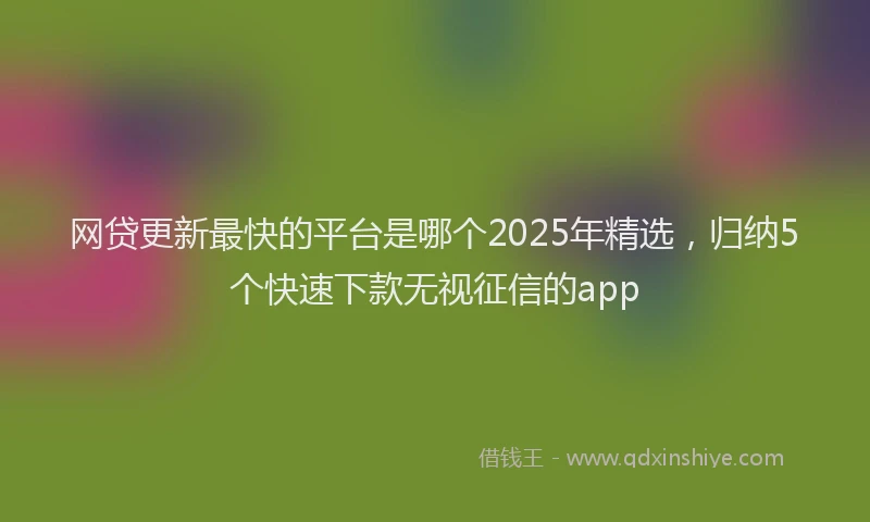 网贷更新最快的平台是哪个2025年精选，归纳5个快速下款无视征信的app
