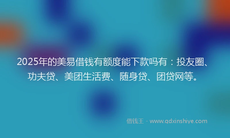 2025年的美易借钱有额度能下款吗有：投友圈、功夫贷、美团生活费、随身贷、团贷网等。