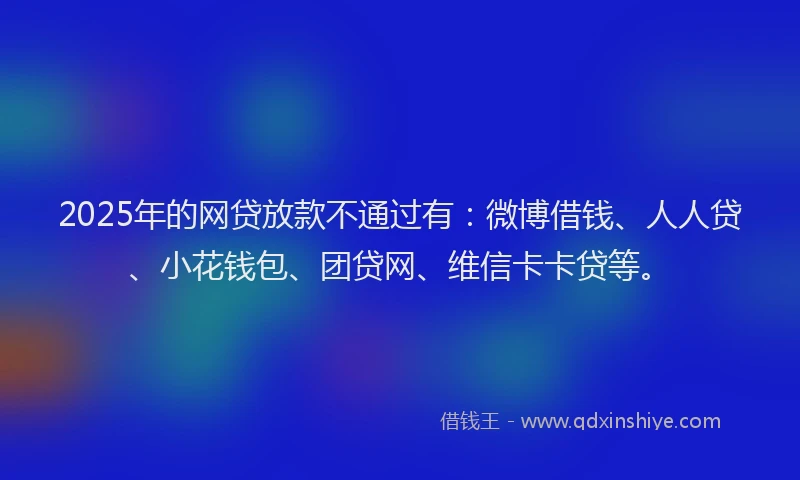 2025年的网贷放款不通过有：微博借钱、人人贷、小花钱包、团贷网、维信卡卡贷等。