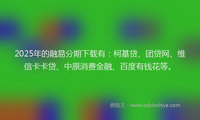 2025年的融易分期下载有：柯基贷、团贷网、维信卡卡贷、中原消费金融、百度有钱花等。