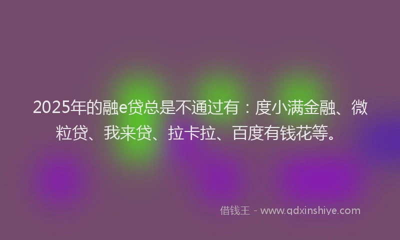2025年的融e贷总是不通过有：度小满金融、微粒贷、我来贷、拉卡拉、百度有钱花等。