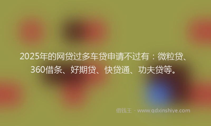 2025年的网贷过多车贷申请不过有：微粒贷、360借条、好期贷、快贷通、功夫贷等。