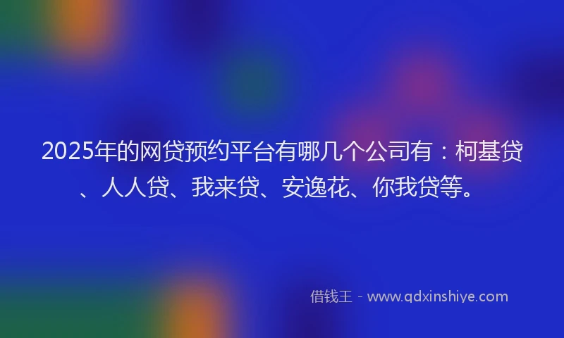 2025年的网贷预约平台有哪几个公司有：柯基贷、人人贷、我来贷、安逸花、你我贷等。