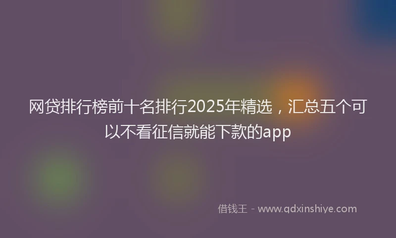 网贷排行榜前十名排行2025年精选，汇总五个可以不看征信就能下款的app