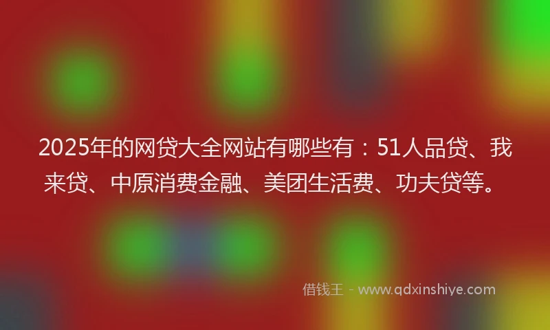 2025年的网贷大全网站有哪些有：51人品贷、我来贷、中原消费金融、美团生活费、功夫贷等。