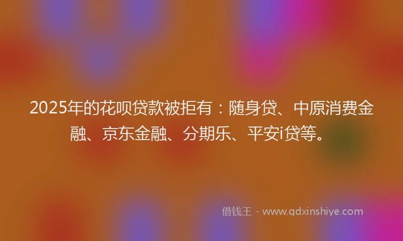 2025年的花呗贷款被拒有：随身贷、中原消费金融、京东金融、分期乐、平安i贷等。