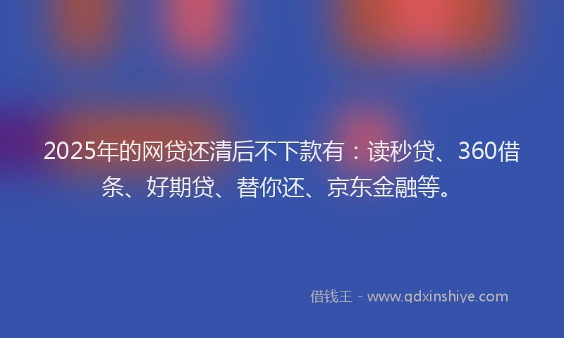 2025年的网贷还清后不下款有：读秒贷、360借条、好期贷、替你还、京东金融等。