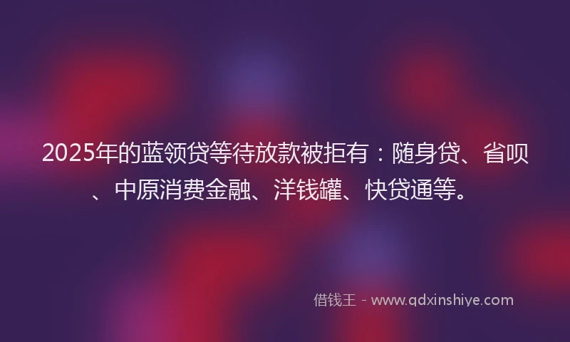 2025年的蓝领贷等待放款被拒有：随身贷、省呗、中原消费金融、洋钱罐、快贷通等。