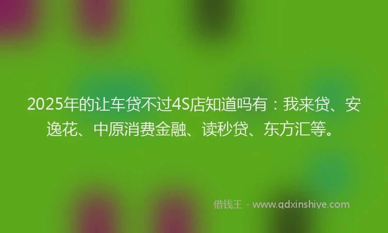 2025年的让车贷不过4S店知道吗有：我来贷、安逸花、中原消费金融、读秒贷、东方汇等。
