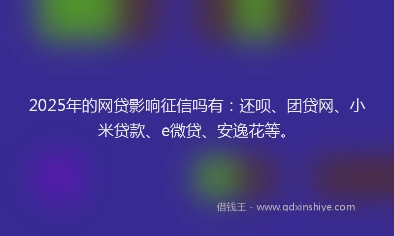 2025年的网贷影响征信吗有：还呗、团贷网、小米贷款、e微贷、安逸花等。