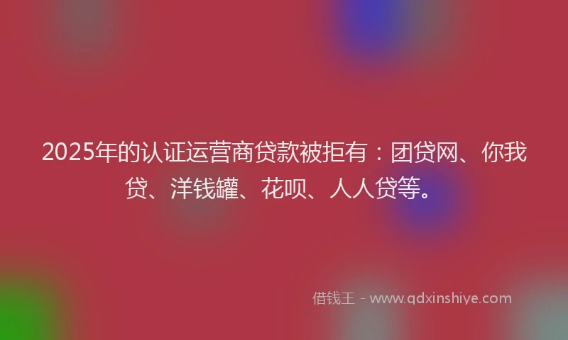 2025年的认证运营商贷款被拒有：团贷网、你我贷、洋钱罐、花呗、人人贷等。