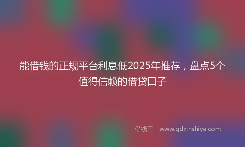 能借钱的正规平台利息低2025年推荐，盘点5个值得信赖的借贷口子