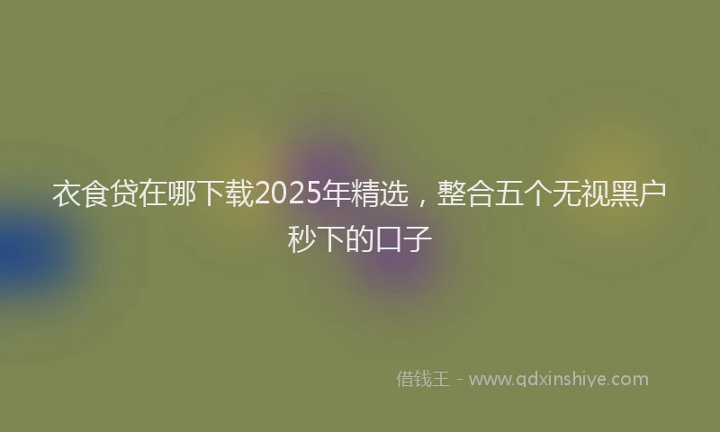 衣食贷在哪下载2025年精选，整合五个无视黑户秒下的口子
