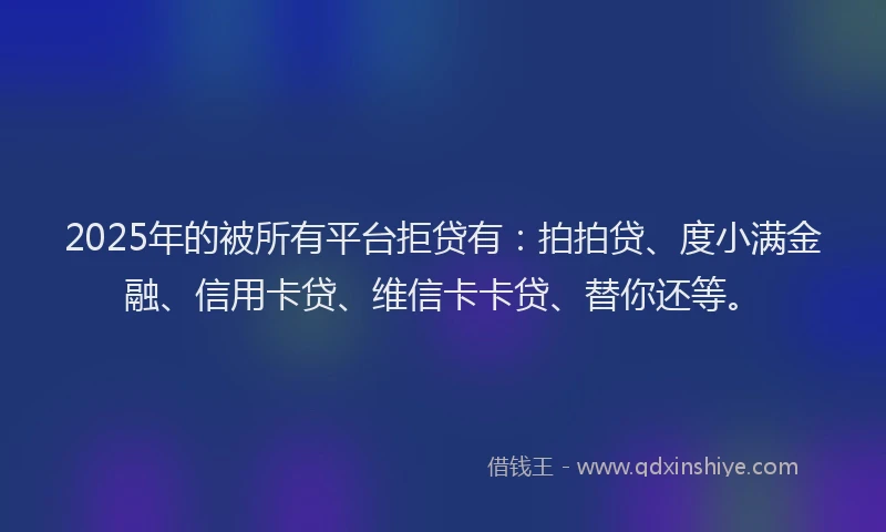 2025年的被所有平台拒贷有：拍拍贷、度小满金融、信用卡贷、维信卡卡贷、替你还等。