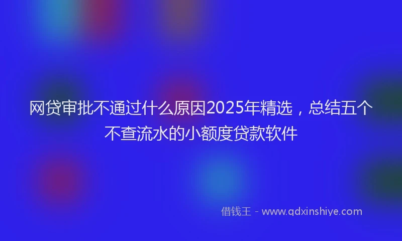 网贷审批不通过什么原因2025年精选，总结五个不查流水的小额度贷款软件