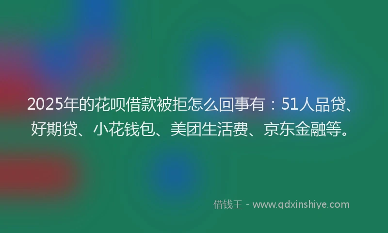 2025年的花呗借款被拒怎么回事有：51人品贷、好期贷、小花钱包、美团生活费、京东金融等。