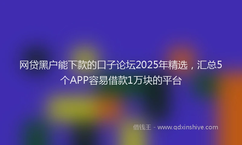 网贷黑户能下款的口子论坛2025年精选，汇总5个APP容易借款1万块的平台